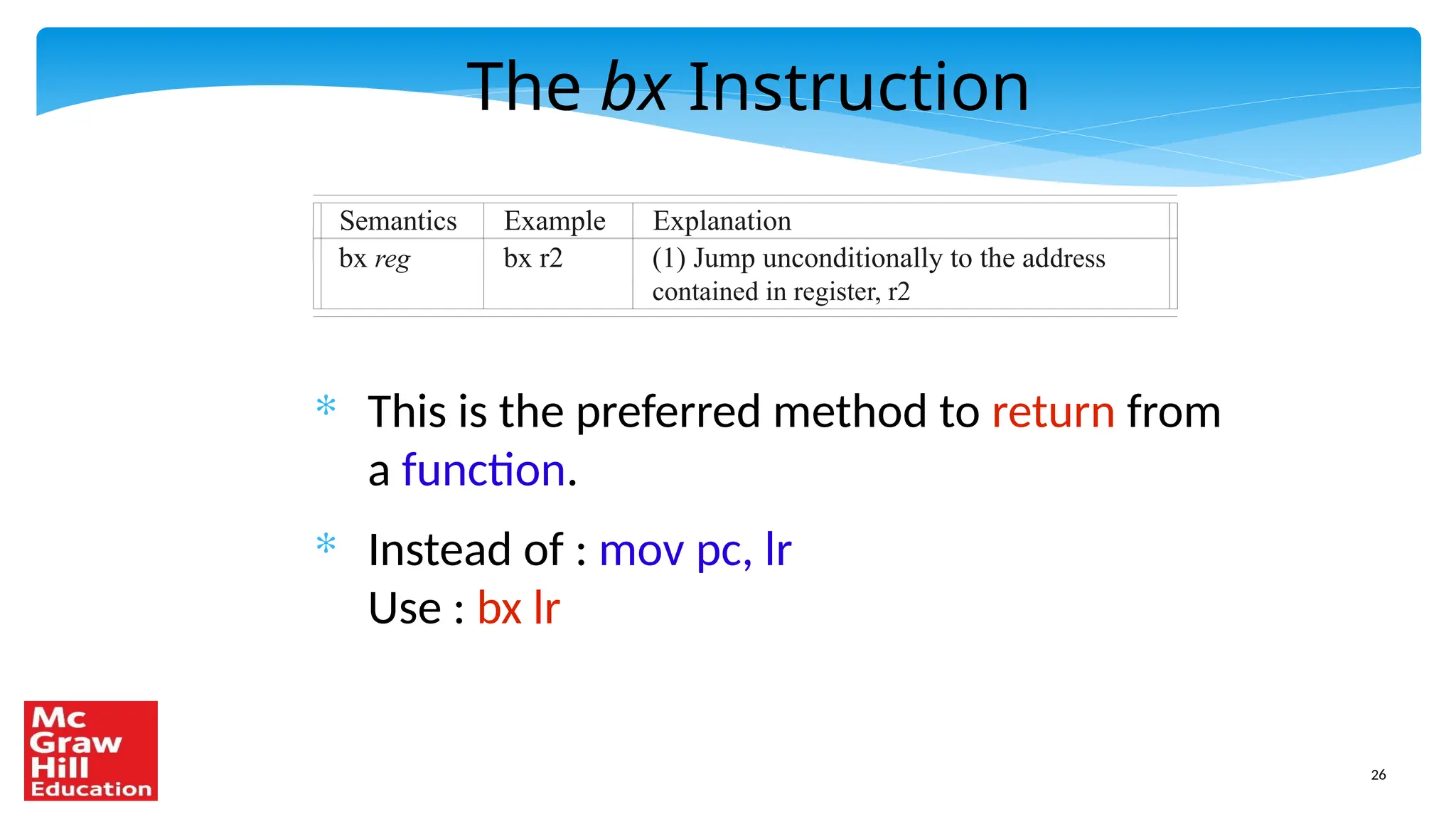 26
The bx Instruction
* This is the preferred method to return from
a function.
* Instead of : mov pc, lr
Use : bx lr
Semantics Example Explanation
bx reg bx r2 (1) Jump unconditionally to the address
contained in register, r2
 