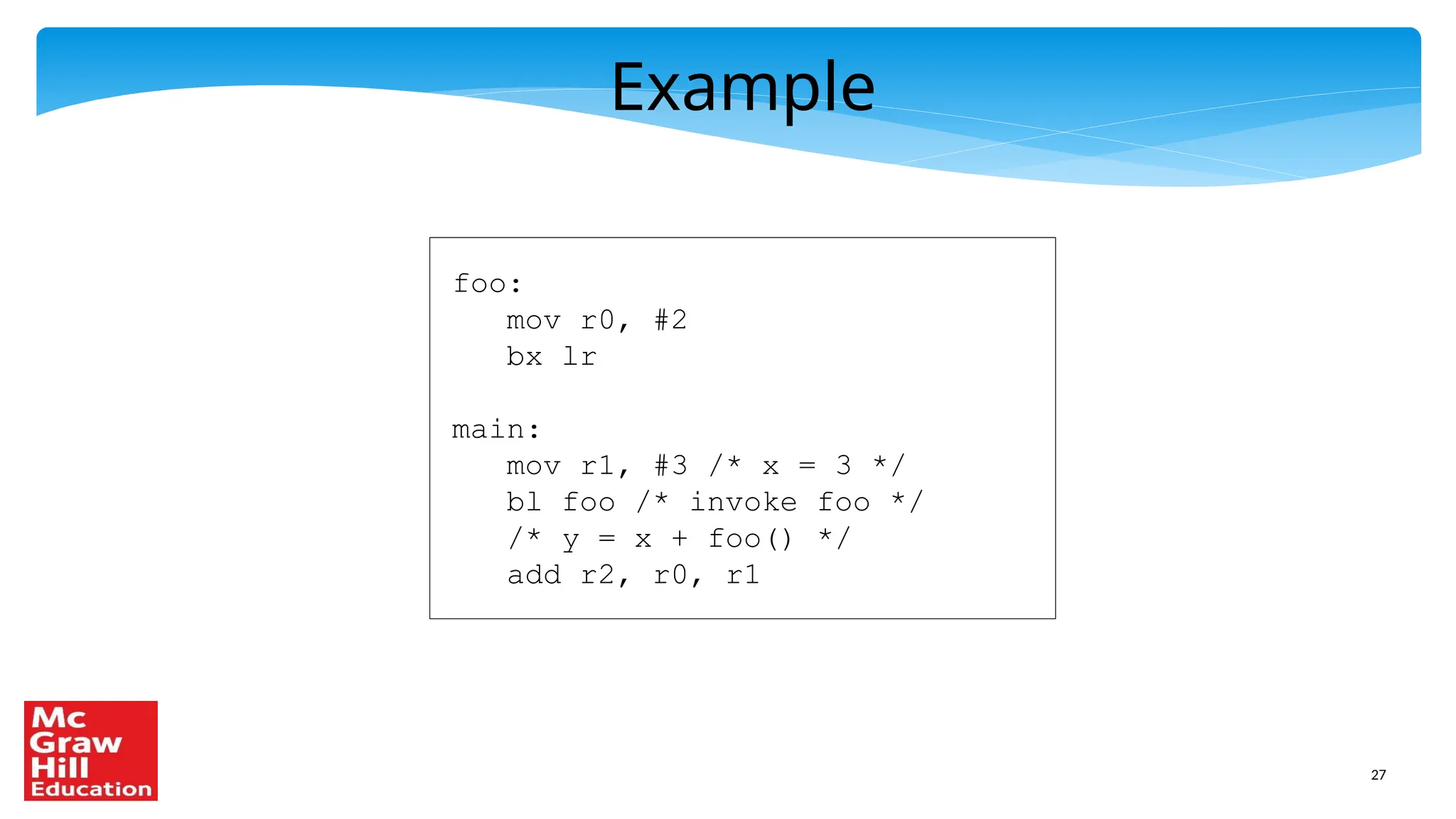 27
Example
foo:
mov r0, #2
bx lr
main:
mov r1, #3 /* x = 3 */
bl foo /* invoke foo */
/* y = x + foo() */
add r2, r0, r1
 