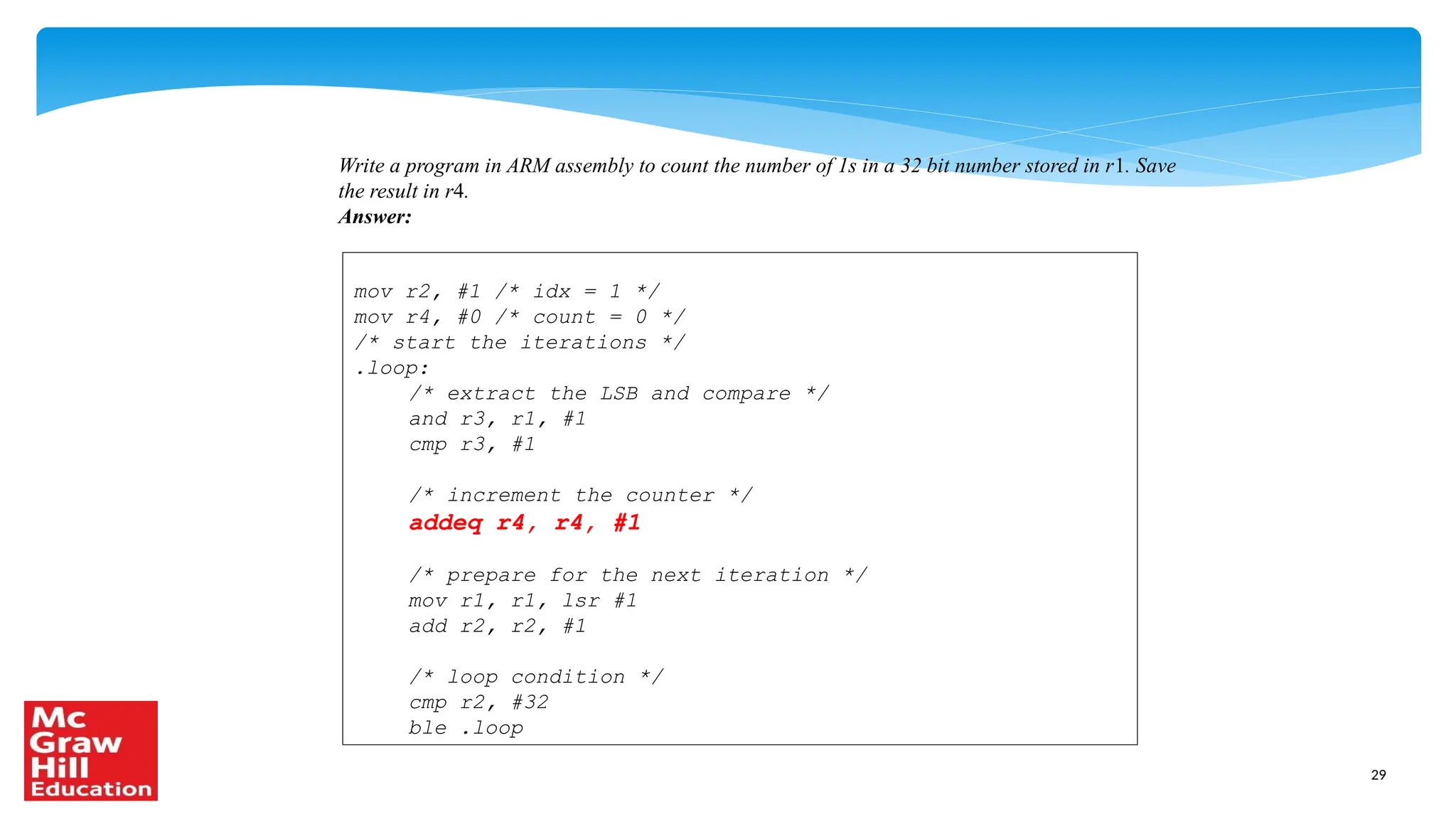 29
Write a program in ARM assembly to count the number of 1s in a 32 bit number stored in r1. Save
the result in r4.
Answer:
mov r2, #1 /* idx = 1 */
mov r4, #0 /* count = 0 */
/* start the iterations */
.loop:
/* extract the LSB and compare */
and r3, r1, #1
cmp r3, #1
/* increment the counter */
addeq r4, r4, #1
/* prepare for the next iteration */
mov r1, r1, lsr #1
add r2, r2, #1
/* loop condition */
cmp r2, #32
ble .loop
 