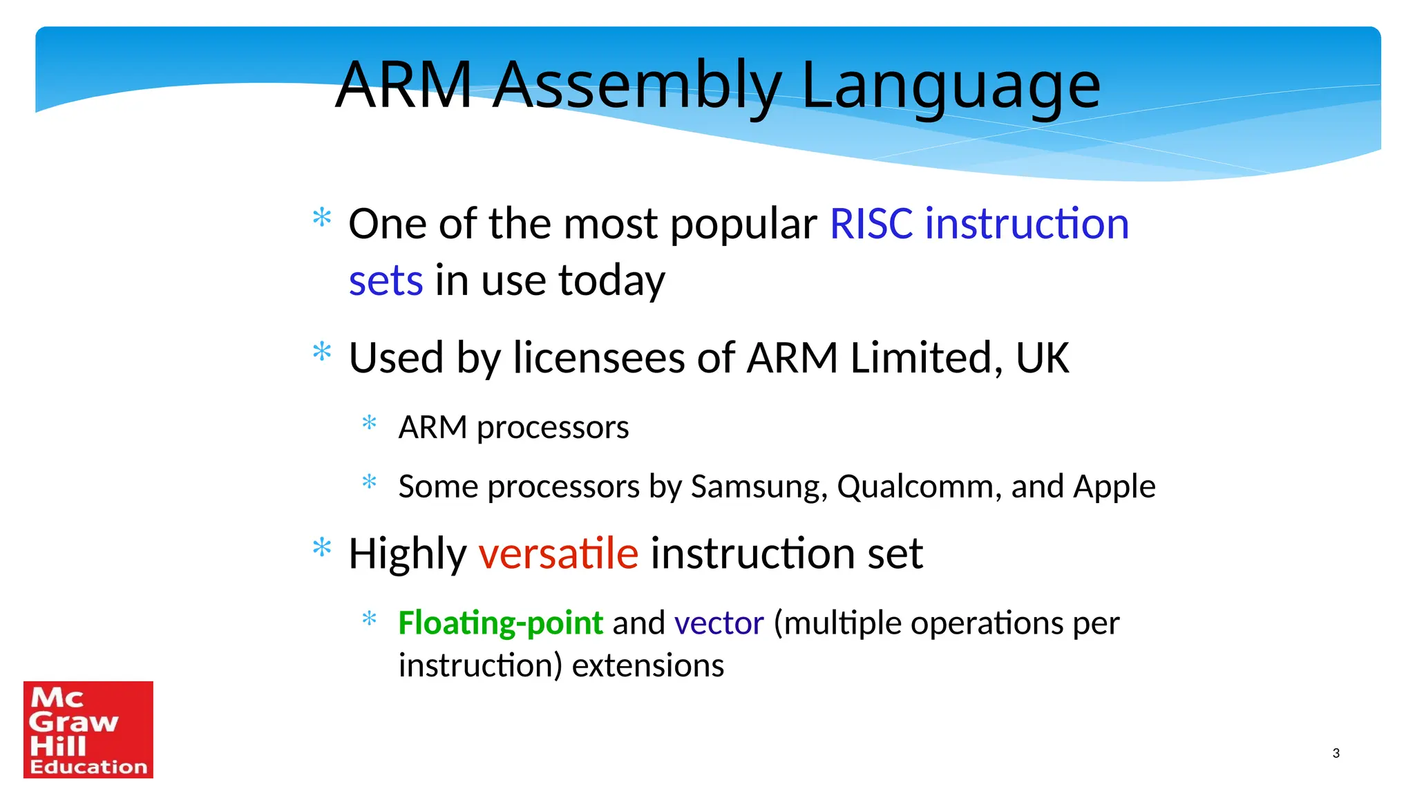 3
ARM Assembly Language
* One of the most popular RISC instruction
sets in use today
* Used by licensees of ARM Limited, UK
* ARM processors
* Some processors by Samsung, Qualcomm, and Apple
* Highly versatile instruction set
* Floating-point and vector (multiple operations per
instruction) extensions
 