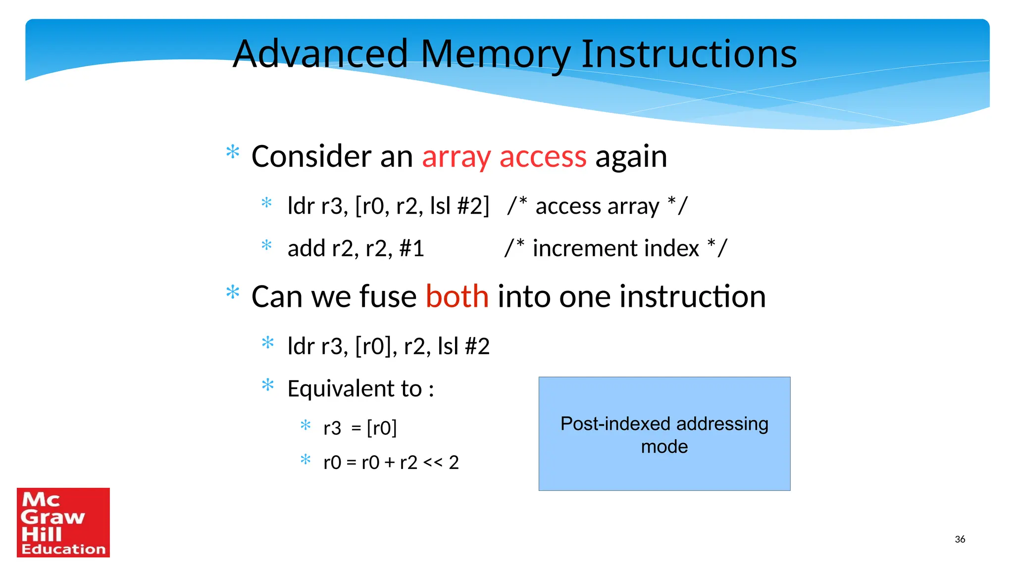 36
Advanced Memory Instructions
* Consider an array access again
* ldr r3, [r0, r2, lsl #2] /* access array */
* add r2, r2, #1 /* increment index */
* Can we fuse both into one instruction
* ldr r3, [r0], r2, lsl #2
* Equivalent to :
* r3 = [r0]
* r0 = r0 + r2 << 2
Post-indexed addressing
mode
 
