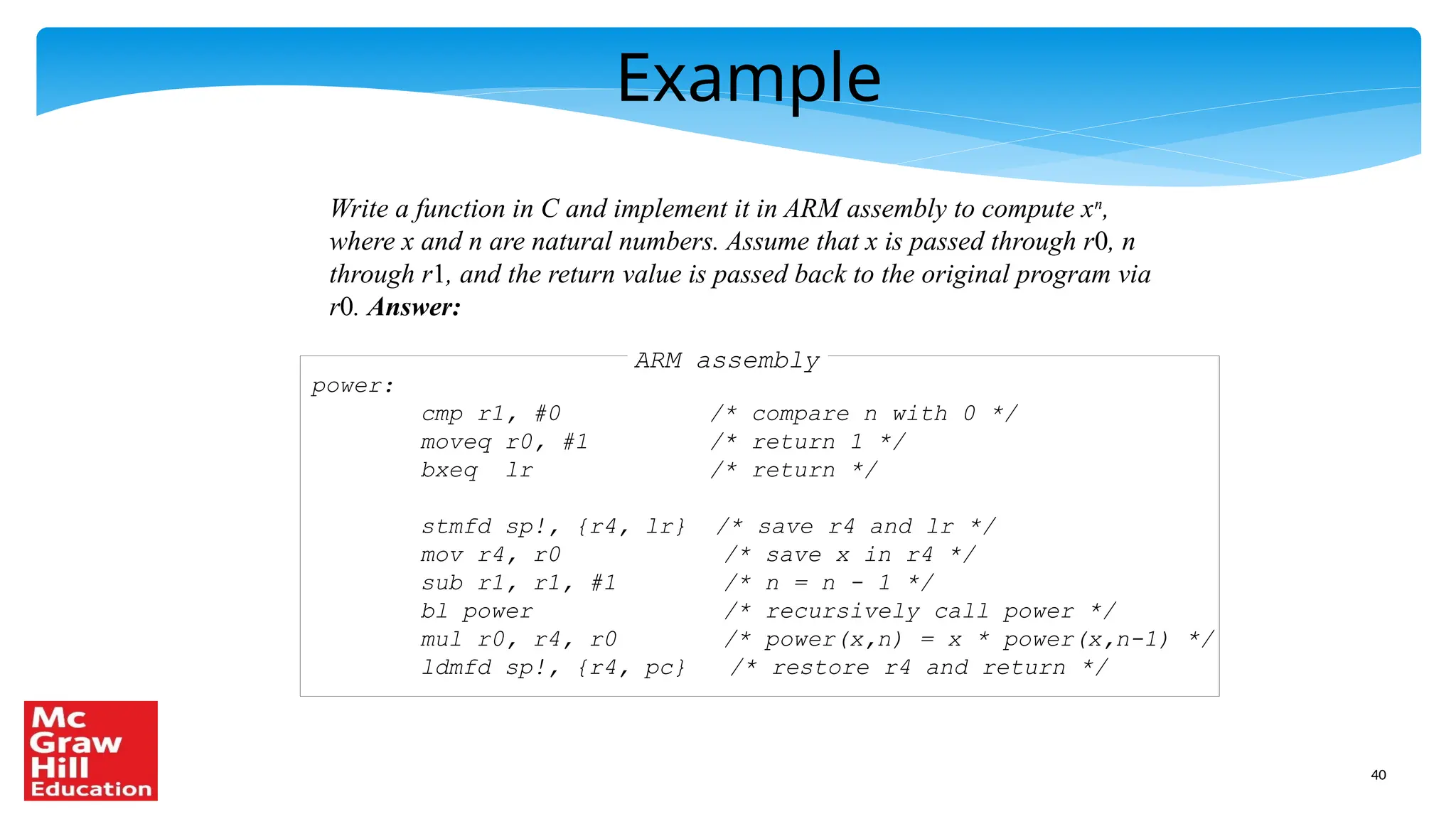40
Example
Write a function in C and implement it in ARM assembly to compute xn
,
where x and n are natural numbers. Assume that x is passed through r0, n
through r1, and the return value is passed back to the original program via
r0. Answer:
ARM assembly
power:
cmp r1, #0 /* compare n with 0 */
moveq r0, #1 /* return 1 */
bxeq lr /* return */
stmfd sp!, {r4, lr} /* save r4 and lr */
mov r4, r0 /* save x in r4 */
sub r1, r1, #1 /* n = n - 1 */
bl power /* recursively call power */
mul r0, r4, r0 /* power(x,n) = x * power(x,n-1) */
ldmfd sp!, {r4, pc} /* restore r4 and return */
 