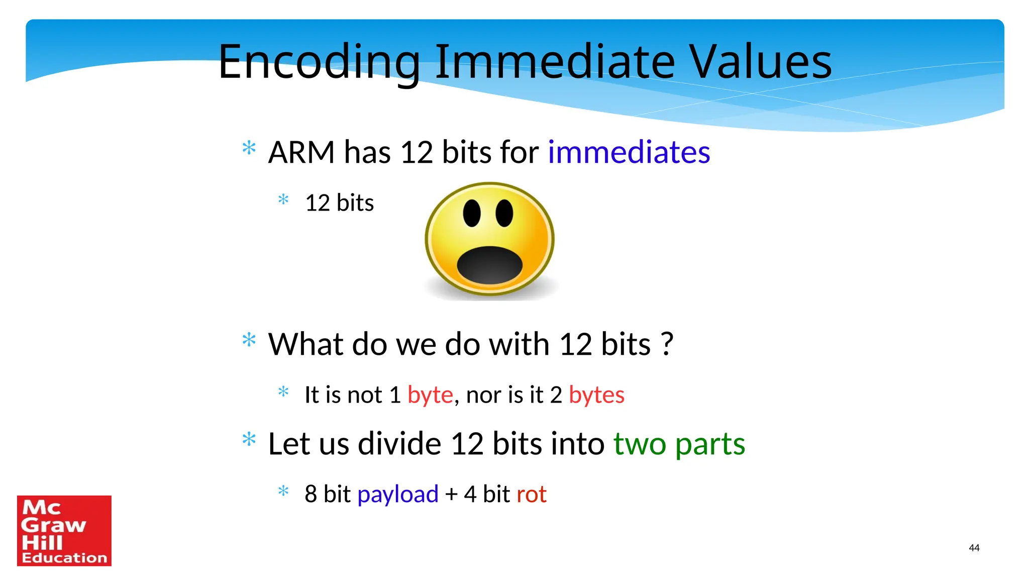 44
Encoding Immediate Values
* ARM has 12 bits for immediates
* 12 bits
* What do we do with 12 bits ?
* It is not 1 byte, nor is it 2 bytes
* Let us divide 12 bits into two parts
* 8 bit payload + 4 bit rot
 