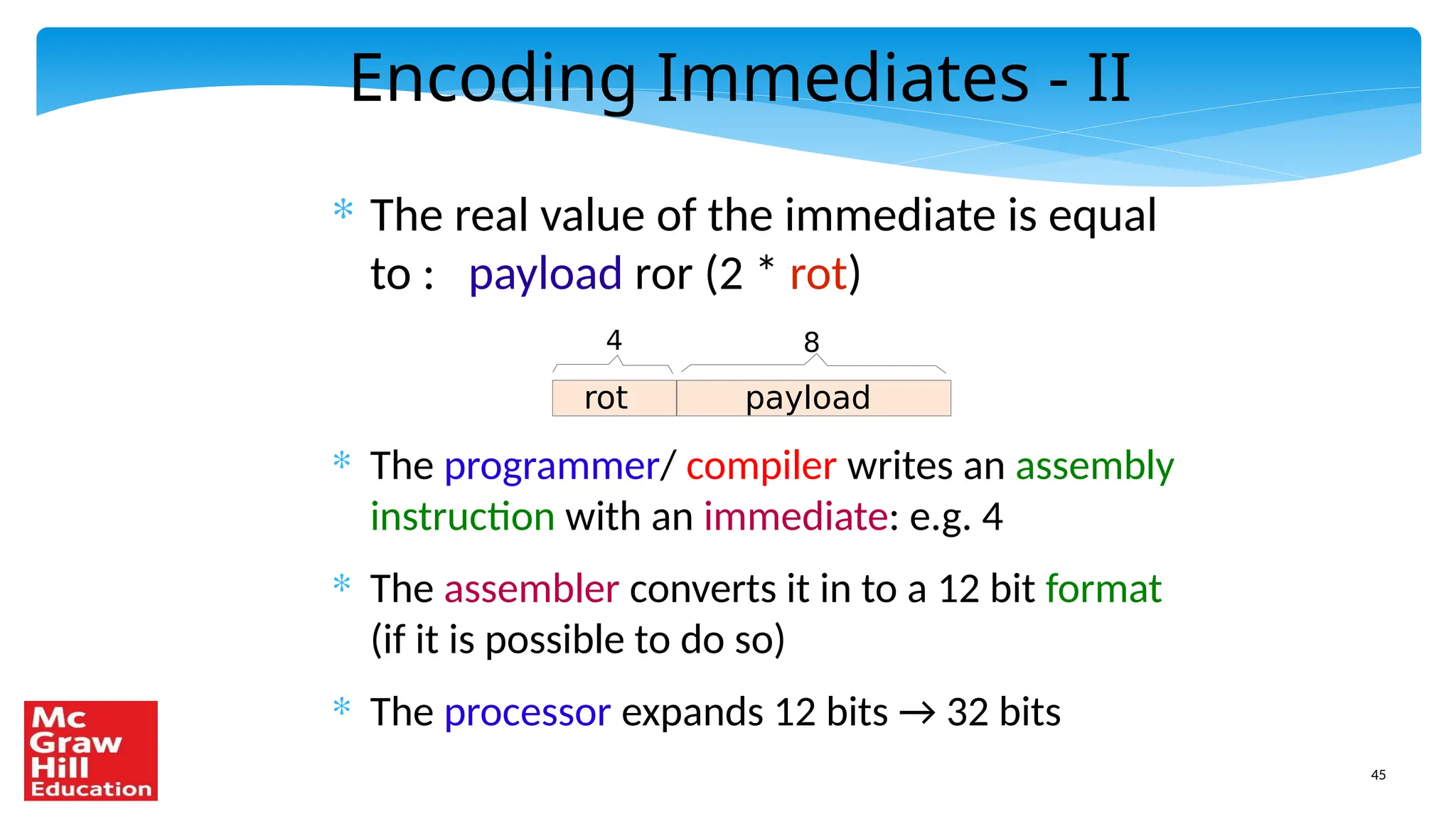 45
Encoding Immediates - II
* The real value of the immediate is equal
to : payload ror (2 * rot)
* The programmer/ compiler writes an assembly
instruction with an immediate: e.g. 4
* The assembler converts it in to a 12 bit format
(if it is possible to do so)
* The processor expands 12 bits → 32 bits
rot payload
4 8
 