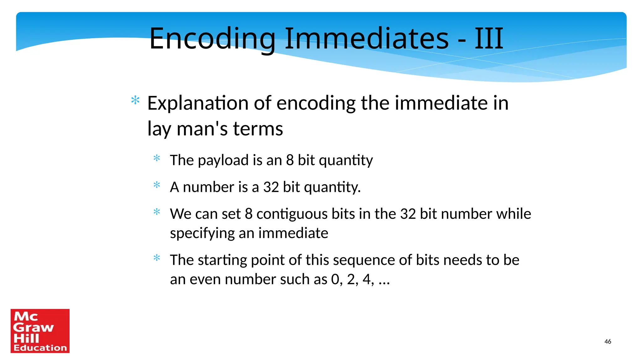 46
Encoding Immediates - III
* Explanation of encoding the immediate in
lay man's terms
* The payload is an 8 bit quantity
* A number is a 32 bit quantity.
* We can set 8 contiguous bits in the 32 bit number while
specifying an immediate
* The starting point of this sequence of bits needs to be
an even number such as 0, 2, 4, ...
 
