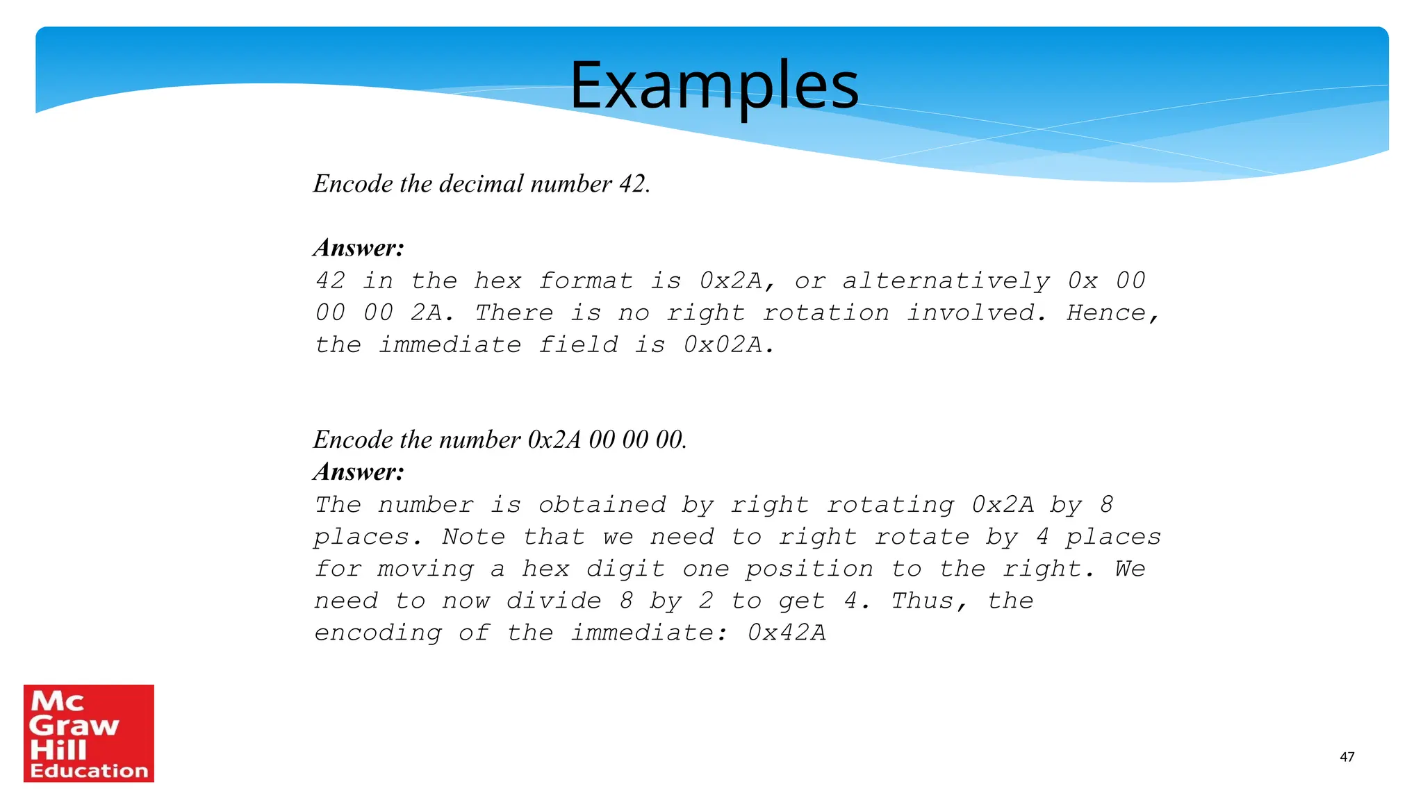 47
Examples
Encode the decimal number 42.
Answer:
42 in the hex format is 0x2A, or alternatively 0x 00
00 00 2A. There is no right rotation involved. Hence,
the immediate field is 0x02A.
Encode the number 0x2A 00 00 00.
Answer:
The number is obtained by right rotating 0x2A by 8
places. Note that we need to right rotate by 4 places
for moving a hex digit one position to the right. We
need to now divide 8 by 2 to get 4. Thus, the
encoding of the immediate: 0x42A
 