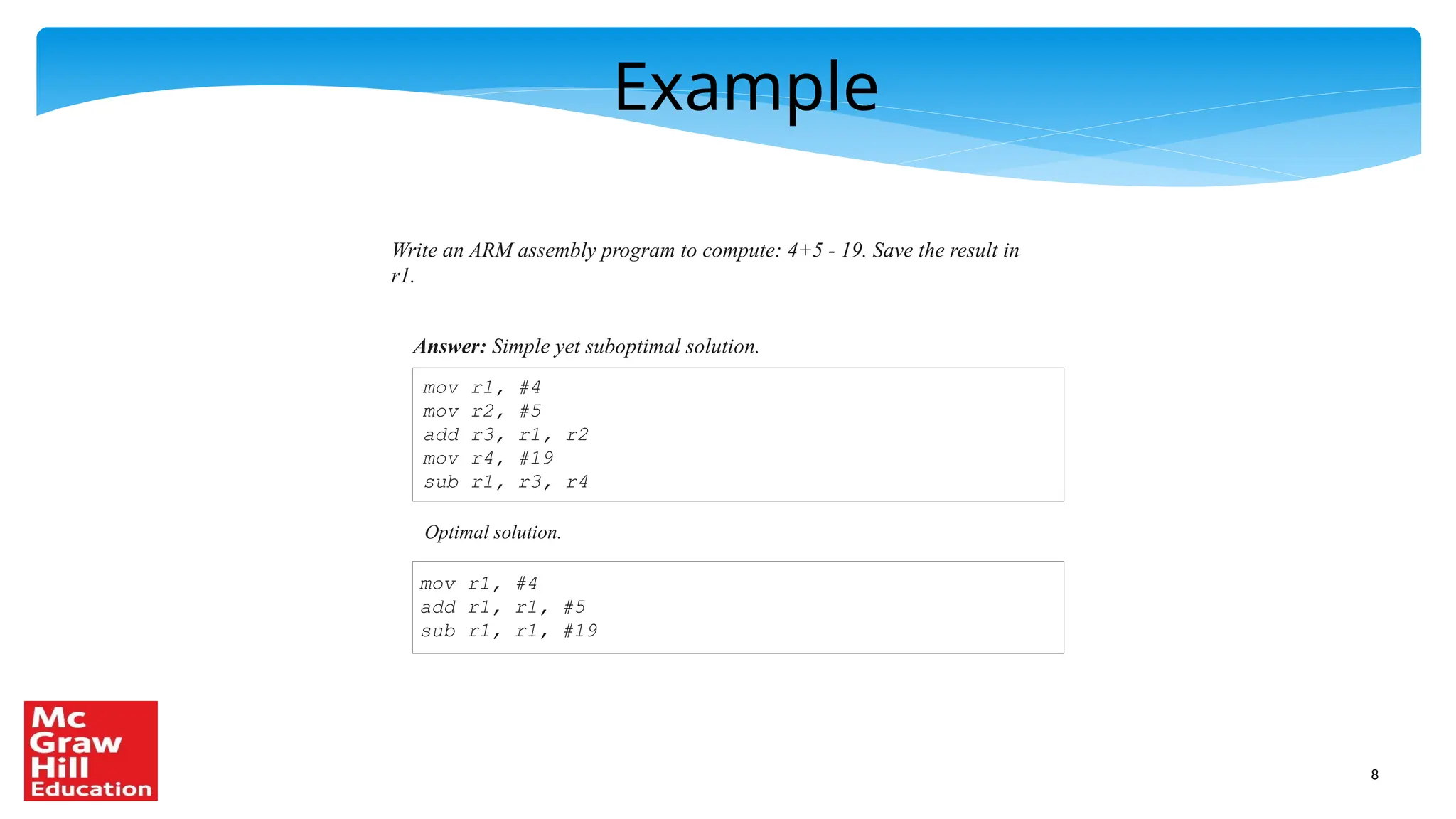 8
Example
Write an ARM assembly program to compute: 4+5 - 19. Save the result in
r1.
Answer: Simple yet suboptimal solution.
mov r1, #4
mov r2, #5
add r3, r1, r2
mov r4, #19
sub r1, r3, r4
Optimal solution.
mov r1, #4
add r1, r1, #5
sub r1, r1, #19
 