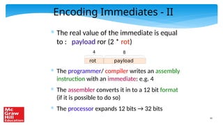 45
Encoding Immediates - II
* The real value of the immediate is equal
to : payload ror (2 * rot)
* The programmer/ compiler writes an assembly
instruction with an immediate: e.g. 4
* The assembler converts it in to a 12 bit format
(if it is possible to do so)
* The processor expands 12 bits → 32 bits
rot payload
4 8
 