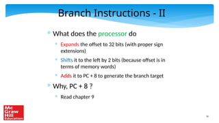 52
Branch Instructions - II
* What does the processor do
* Expands the offset to 32 bits (with proper sign
extensions)
* Shifts it to the left by 2 bits (because offset is in
terms of memory words)
* Adds it to PC + 8 to generate the branch target
* Why, PC + 8 ?
* Read chapter 9
 