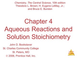 Aqueous 
Reactions 
Chemistry, The Central Science, 10th edition 
Theodore L. Brown; H. Eugene LeMay, Jr.; 
and Bruce E. Bursten 
Chapter 4 
Aqueous Reactions and 
Solution Stoichiometry 
John D. Bookstaver 
St. Charles Community College 
St. Peters, MO 
ã 2006, Prentice Hall, Inc. 
 