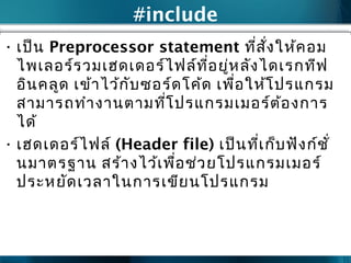#include
• เป็น Preprocessor statement ที่สั่งให้คอม
ไพเลอร์รวมเฮดเดอร์ไฟล์ที่อยู่หลังไดเรกทีฟ
อินคลูด เข้าไว้กับซอร์ดโค้ด เพื่อให้โปรแกรม
สามารถทำางานตามที่โปรแกรมเมอร์ต้องการ
ได้
• เฮดเดอร์ไฟล์ (Header file) เป็นที่เก็บฟังก์ชั่
นมาตรฐาน สร้างไว้เพื่อช่วยโปรแกรมเมอร์
ประหยัดเวลาในการเขียนโปรแกรม
 