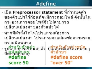 #define
• เป็น Preprocessor statement ที่กำาหนดค่า
ของตัวแปรไว้ก่อนที่จะมีการคอมไพล์ ดังนั้นใน
กระบวนการคอมไพล์จึงไม่สามารถ
เปลี่ยนแปลงค่าของตัวแปรได้
• หากมีคำาสั่งใดในโปรแกรมต้องการ
เปลี่ยนแปลงค่า โปรแกรมจะแสดงข้อความระบุ
ความผิดพลาด
• รูปแบบการเขียนคำาสั่ง (ไม่ต้องมีเครื่องหมาย ;
ปิดท้ายคำาสั่ง)
สำาหรับตัวแปร
ชนิดตัวเลข
#define
score 50
สำาหรับตัวแปรชนิด
ตัวอักษร
#define score
“over 50”
 