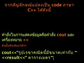 จำกสัญลักษณ์แปลงเป็น code ภำษำ
C++ ได้ดังนี้
คำำสั่งในกำรแสดงข้อมูลคือคำำสั่ง cout และ
เครื่องหมำย <<
ดังนั้นจึงเขียนได้ว่ำ
cout<<“ ”รูปเรขำคณิตนี้มีขนำดเท่ำกับ
<<result<<“ ”ตำรำงเมตร ;
 