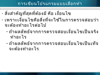 กำรเขียนโปรแกรมแบบเลือกทำำ
• สิ่งสำำคัญที่สุดที่ต้องมี คือ เงื่อนไข
• เพรำะเงื่อนไขคือสิ่งที่จะใช้ในกำรตรวจสอบว่ำ
จะต้องทำำอะไรต่อไป
– ถ้ำผลลัพธ์จำกกำรตรวจสอบเงื่อนไขเป็นจริง
ทำำอะไร
– ถ้ำผลลัพธ์จำกกำรตรวจสอบเงื่อนไขเป็นเท็จ
จะต้องทำำอะไร
 