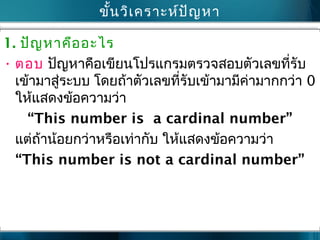 ขั้นวิเครำะห์ปัญหำ
1. ปัญหำคืออะไร
• ตอบ ปัญหำคือเขียนโปรแกรมตรวจสอบตัวเลขที่รับ
เข้ำมำสู่ระบบ โดยถ้ำตัวเลขที่รับเข้ำมำมีค่ำมำกกว่ำ 0
ให้แสดงข้อควำมว่ำ
“This number is a cardinal number”
แต่ถ้ำน้อยกว่ำหรือเท่ำกับ ให้แสดงข้อควำมว่ำ
“This number is not a cardinal number”
 