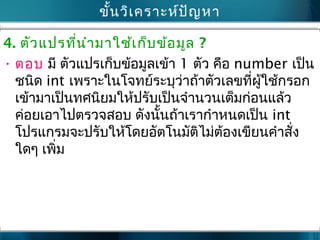ขั้นวิเครำะห์ปัญหำ
4. ตัวแปรที่นำำมำใช้เก็บข้อมูล ?
• ตอบ มี ตัวแปรเก็บข้อมูลเข้ำ 1 ตัว คือ number เป็น
ชนิด int เพรำะในโจทย์ระบุว่ำถ้ำตัวเลขที่ผู้ใช้กรอก
เข้ำมำเป็นทศนิยมให้ปรับเป็นจำำนวนเต็มก่อนแล้ว
ค่อยเอำไปตรวจสอบ ดังนั้นถ้ำเรำกำำหนดเป็น int
โปรแกรมจะปรับให้โดยอัตโนมัติไม่ต้องเขียนคำำสั่ง
ใดๆ เพิ่ม
 