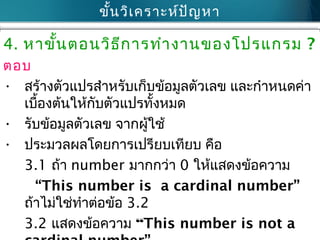 ขั้นวิเครำะห์ปัญหำ
4. หำขั้นตอนวิธีกำรทำำงำนของโปรแกรม ?
ตอบ
• สร้ำงตัวแปรสำำหรับเก็บข้อมูลตัวเลข และกำำหนดค่ำ
เบื้องต้นให้กับตัวแปรทั้งหมด
• รับข้อมูลตัวเลข จำกผู้ใช้
• ประมวลผลโดยกำรเปรียบเทียบ คือ
3.1 ถ้ำ number มำกกว่ำ 0 ให้แสดงข้อควำม
“This number is a cardinal number”
ถ้ำไม่ใช่ทำำต่อข้อ 3.2
3.2 แสดงข้อควำม “This number is not a
 