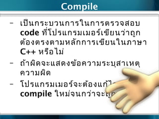 Compile
– เป็นกระบวนการในการตรวจสอบ
code ที่โปรแกรมเมอร์เขียนว่าถูก
ต้องตรงตามหลักการเขียนในภาษา
C++ หรือไม่
– ถ้าผิดจะแสดงข้อความระบุสาเหตุ
ความผิด
– โปรแกรมเมอร์จะต้องแก้ไข และ
compile ใหม่จนกว่าจะถูก
 