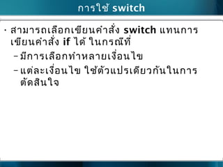 การใช้ switch
• สามารถเลือกเขียนคำาสั่ง switch แทนการ
เขียนคำาสั่ง if ได้ ในกรณีที่
– มีการเลือกทำาหลายเงื่อนไข
– แต่ละเงื่อนไข ใช้ตัวแปรเดียวกันในการ
ตัดสินใจ
 