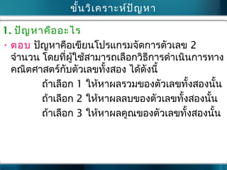 ขั้นวิเคราะห์ปัญหา
1. ปัญหาคืออะไร
• ตอบ ปัญหาคือเขียนโปรแกรมจัดการตัวเลข 2
จำานวน โดยที่ผู้ใช้สามารถเลือกวิธีการดำาเนินการทาง
คณิตศาสตร์กับตัวเลขทั้งสอง ได้ดังนี้
ถ้าเลือก 1 ให้หาผลรวมของตัวเลขทั้งสองนั้น
ถ้าเลือก 2 ให้หาผลลบของตัวเลขทั้งสองนั้น
ถ้าเลือก 3 ให้หาผลคูณของตัวเลขทั้งสองนั้น
 