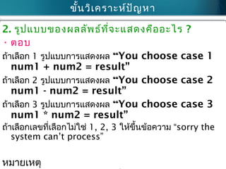 ขั้นวิเคราะห์ปัญหา
2. รูปแบบของผลลัพธ์ที่จะแสดงคืออะไร ?
• ตอบ
ถ้าเลือก 1 รูปแบบการแสดงผล “You choose case 1
num1 + num2 = result”
ถ้าเลือก 2 รูปแบบการแสดงผล “You choose case 2
num1 - num2 = result”
ถ้าเลือก 3 รูปแบบการแสดงผล “You choose case 3
num1 * num2 = result”
ถ้าเลือกเลขที่เลือกไม่ใช่ 1, 2, 3 ให้ขึ้นข้อความ “sorry the
system can’t process”
หมายเหตุ
 