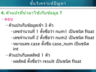 ขั้นวิเคราะห์ปัญหา
4. ตัวแปรที่นำามาใช้เก็บข้อมูล ?
• ตอบ
– ตัวแปรเก็บข้อมูลเข้า 3 ตัว
•เลขจำานวนที่ 1 ตั้งชื่อว่า num1 เป็นชนิด float
•เลขจำานวนที่ 2 ตั้งชื่อว่า num2 เป็นชนิด float
•หมายเลข case ตั้งชื่อ case_num เป็นชนิด
int
– ตัวแปรเก็บผลลัพธ์ 1 ตัว
•ผลลัพธ์ ตั้งชื่อว่า result เป็นชนิด float
 