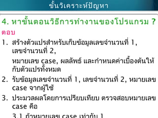 ขั้นวิเคราะห์ปัญหา
4. หาขั้นตอนวิธีการทำางานของโปรแกรม ?
ตอบ
1. สร้างตัวแปรสำาหรับเก็บข้อมูลเลขจำานวนที่ 1,
เลขจำานวนที่ 2,
หมายเลข case, ผลลัพธ์ และกำาหนดค่าเบื้องต้นให้
กับตัวแปรทั้งหมด
2. รับข้อมูลเลขจำานวนที่ 1, เลขจำานวนที่ 2, หมายเลข
case จากผู้ใช้
3. ประมวลผลโดยการเปรียบเทียบ ตรวจสอบหมายเลข
case คือ
 