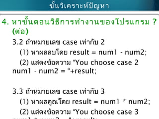 ขั้นวิเคราะห์ปัญหา
4. หาขั้นตอนวิธีการทำางานของโปรแกรม ?
(ต่อ)
3.2 ถ้าหมายเลข case เท่ากับ 2
(1) หาผลลบโดย result = num1 - num2;
(2) แสดงข้อความ “You choose case 2
num1 - num2 = “+result;
3.3 ถ้าหมายเลข case เท่ากับ 3
(1) หาผลคูณโดย result = num1 * num2;
(2) แสดงข้อความ “You choose case 3
 