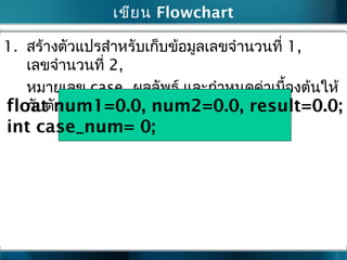 เขียน Flowchart
1. สร้างตัวแปรสำาหรับเก็บข้อมูลเลขจำานวนที่ 1,
เลขจำานวนที่ 2,
หมายเลข case, ผลลัพธ์ และกำาหนดค่าเบื้องต้นให้
กับตัวแปรทั้งหมดfloat num1=0.0, num2=0.0, result=0.0;
int case_num= 0;
 