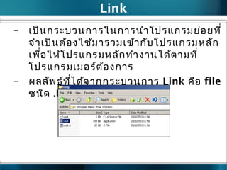 Link
– เป็นกระบวนการในการนำาโปรแกรมย่อยที่
จำาเป็นต้องใช้มารวมเข้ากับโปรแกรมหลัก
เพื่อให้โปรแกรมหลักทำางานได้ตามที่
โปรแกรมเมอร์ต้องการ
– ผลลัพธ์ที่ได้จากกระบวนการ Link คือ file
ชนิด .EXE
 