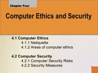 1
Chapter Four
4.1 Computer Ethics
4.1.1 Netiquette
4.1.2 Areas of computer ethics
4.2 Computer Security
4.2.1 Computer Security Risks
4.2.2 Security Measures
Computer Ethics and Security
 