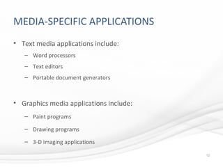 MEDIA-SPECIFIC APPLICATIONS
• Text media applications include:
– Word processors
– Text editors
– Portable document generators
• Graphics media applications include:
– Paint programs
– Drawing programs
– 3-D imaging applications
12
 