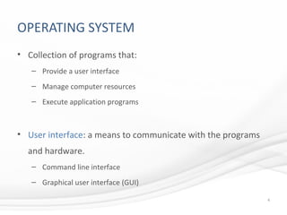 OPERATING SYSTEM
• Collection of programs that:
– Provide a user interface
– Manage computer resources
– Execute application programs
• User interface: a means to communicate with the programs
and hardware.
– Command line interface
– Graphical user interface (GUI)
4
 