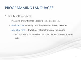 PROGRAMMING LANGUAGES
• Low-Level Languages.
– Programs are written for a specific computer system.
– Machine code — binary code the processor directly executes.
– Assembly code — text abbreviations for binary commands.
• Requires a program (assembler) to convert the abbreviations to binary
code.
7
 