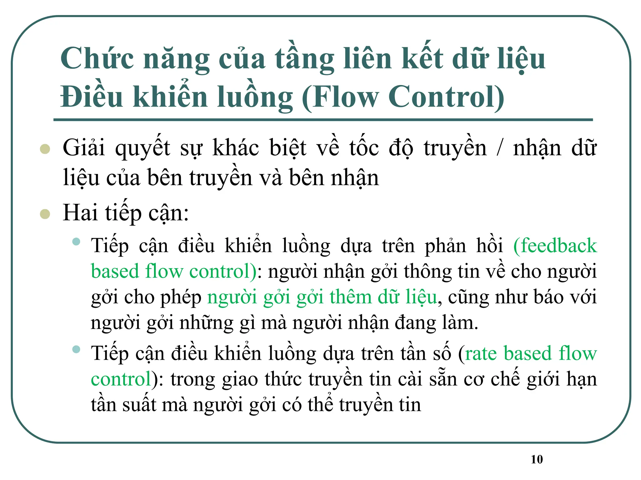 10
Chức năng của tầng liên kết dữ liệu
Điều khiển luồng (Flow Control)
⚫ Giải quyết sự khác biệt về tốc độ truyền / nhận dữ
liệu của bên truyền và bên nhận
⚫ Hai tiếp cận:
• Tiếp cận điều khiển luồng dựa trên phản hồi (feedback
based flow control): người nhận gởi thông tin về cho người
gởi cho phép người gởi gởi thêm dữ liệu, cũng như báo với
người gởi những gì mà người nhận đang làm.
• Tiếp cận điều khiển luồng dựa trên tần số (rate based flow
control): trong giao thức truyền tin cài sẵn cơ chế giới hạn
tần suất mà người gởi có thể truyền tin
 