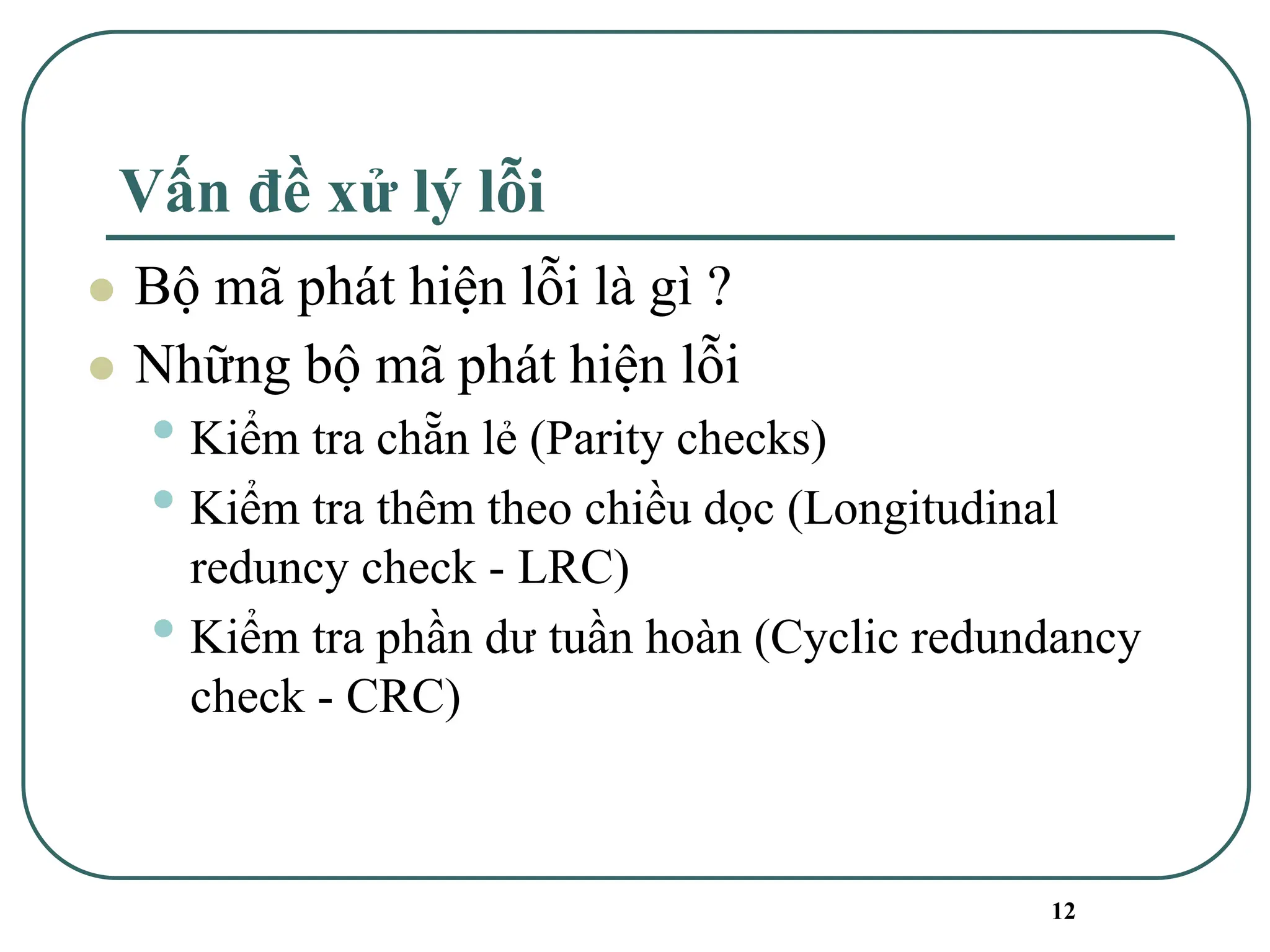 12
Vấn đề xử lý lỗi
⚫ Bộ mã phát hiện lỗi là gì ?
⚫ Những bộ mã phát hiện lỗi
• Kiểm tra chẵn lẻ (Parity checks)
• Kiểm tra thêm theo chiều dọc (Longitudinal
reduncy check - LRC)
• Kiểm tra phần dư tuần hoàn (Cyclic redundancy
check - CRC)
 