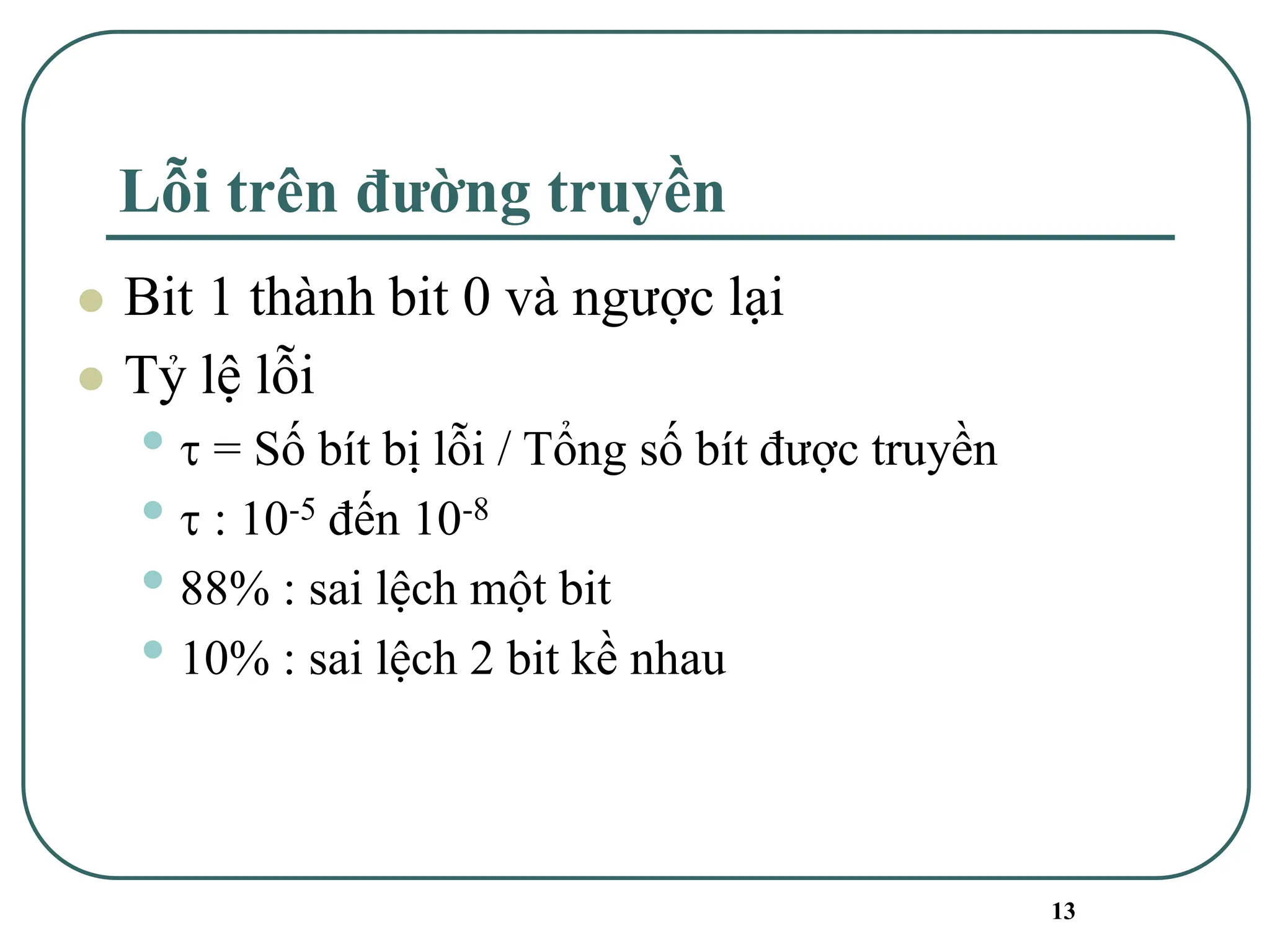 13
Lỗi trên đường truyền
⚫ Bit 1 thành bit 0 và ngược lại
⚫ Tỷ lệ lỗi
•  = Số bít bị lỗi / Tổng số bít được truyền
•  : 10-5 đến 10-8
• 88% : sai lệch một bit
• 10% : sai lệch 2 bit kề nhau
 