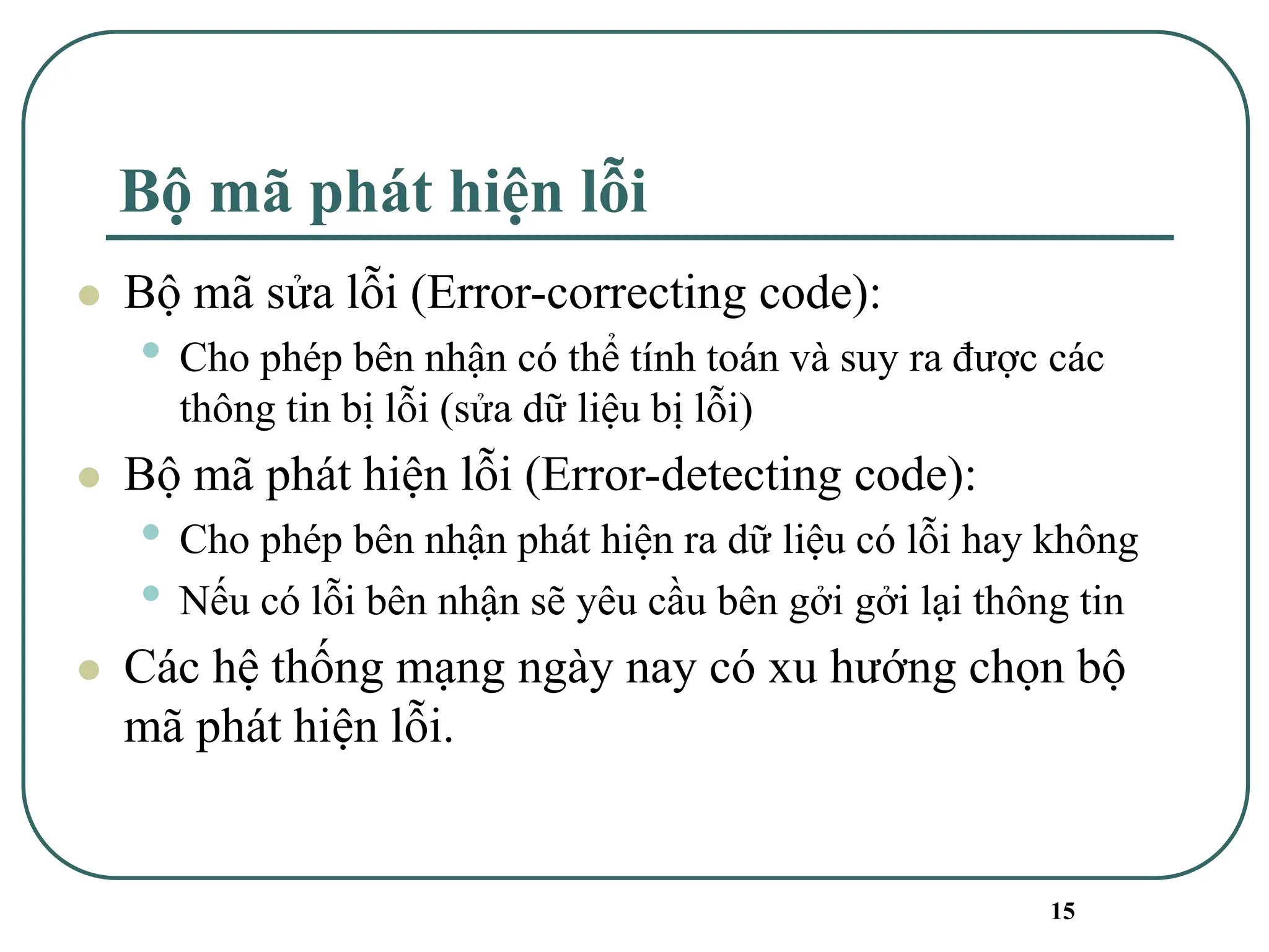 15
Bộ mã phát hiện lỗi
⚫ Bộ mã sửa lỗi (Error-correcting code):
• Cho phép bên nhận có thể tính toán và suy ra được các
thông tin bị lỗi (sửa dữ liệu bị lỗi)
⚫ Bộ mã phát hiện lỗi (Error-detecting code):
• Cho phép bên nhận phát hiện ra dữ liệu có lỗi hay không
• Nếu có lỗi bên nhận sẽ yêu cầu bên gởi gởi lại thông tin
⚫ Các hệ thống mạng ngày nay có xu hướng chọn bộ
mã phát hiện lỗi.
 