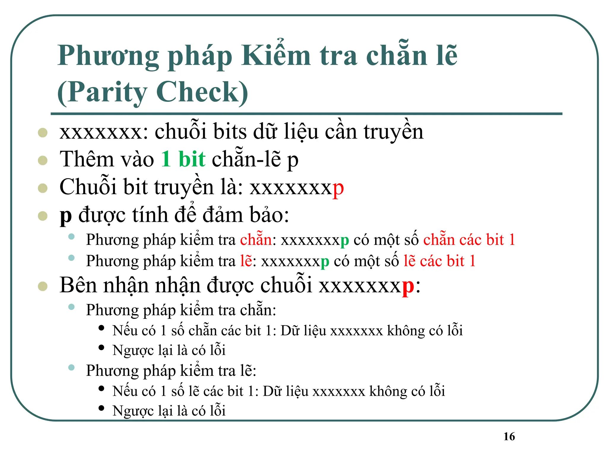 16
Phương pháp Kiểm tra chẵn lẽ
(Parity Check)
⚫ xxxxxxx: chuỗi bits dữ liệu cần truyền
⚫ Thêm vào 1 bit chẵn-lẽ p
⚫ Chuỗi bit truyền là: xxxxxxxp
⚫ p được tính để đảm bảo:
• Phương pháp kiểm tra chẵn: xxxxxxxp có một số chẵn các bit 1
• Phương pháp kiểm tra lẽ: xxxxxxxp có một số lẽ các bit 1
⚫ Bên nhận nhận được chuỗi xxxxxxxp:
• Phương pháp kiểm tra chẵn:
• Nếu có 1 số chẵn các bit 1: Dữ liệu xxxxxxx không có lỗi
• Ngược lại là có lỗi
• Phương pháp kiểm tra lẽ:
• Nếu có 1 số lẽ các bit 1: Dữ liệu xxxxxxx không có lỗi
• Ngược lại là có lỗi
 