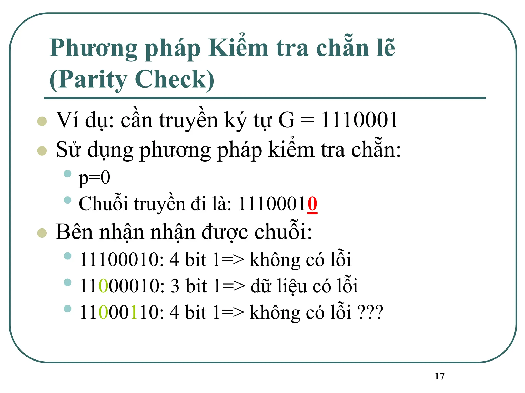 17
Phương pháp Kiểm tra chẵn lẽ
(Parity Check)
⚫ Ví dụ: cần truyền ký tự G = 1110001
⚫ Sử dụng phương pháp kiểm tra chẵn:
• p=0
• Chuỗi truyền đi là: 11100010
⚫ Bên nhận nhận được chuỗi:
• 11100010: 4 bit 1=> không có lỗi
• 11000010: 3 bit 1=> dữ liệu có lỗi
• 11000110: 4 bit 1=> không có lỗi ???
 