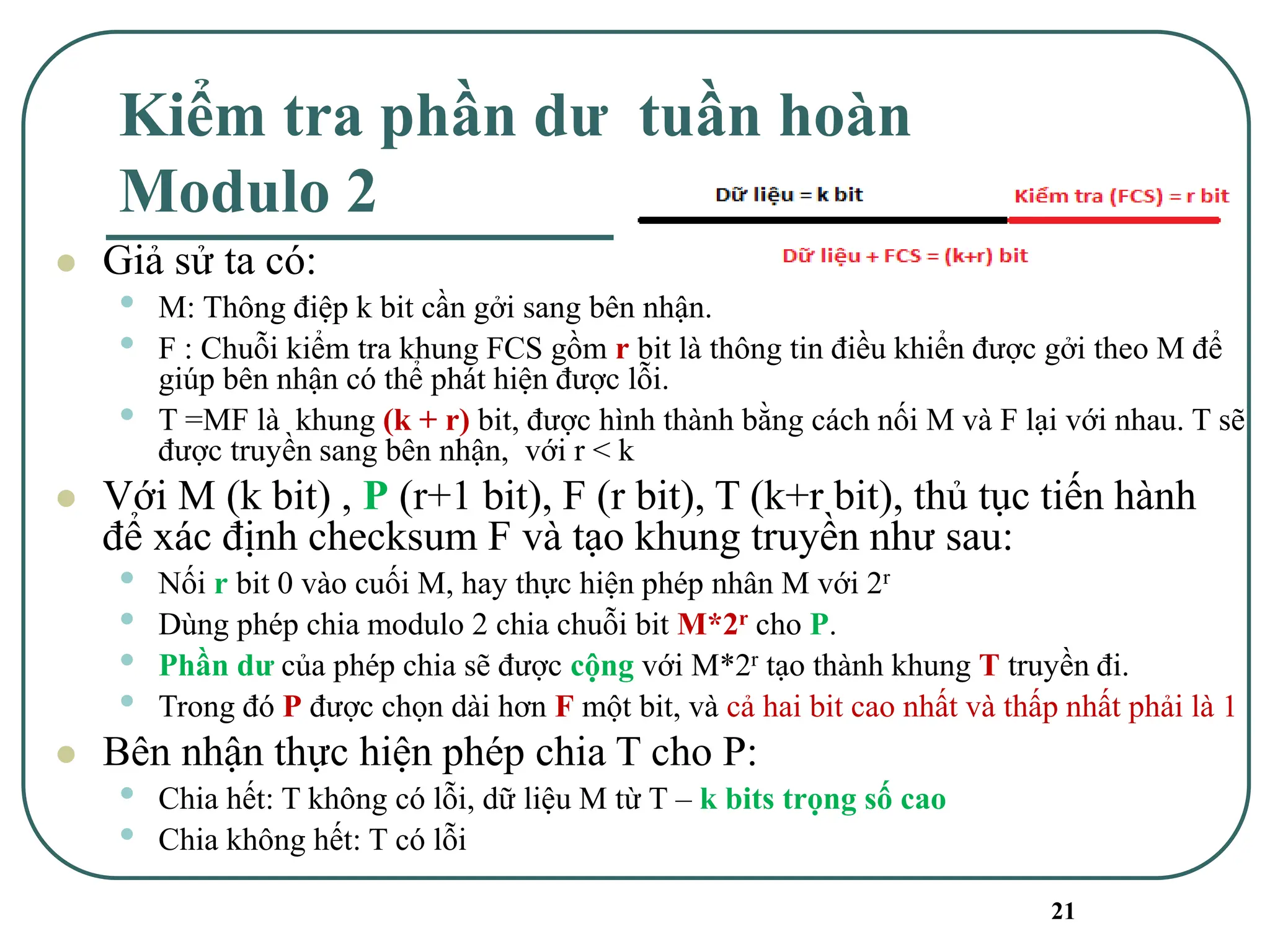 21
Kiểm tra phần dư tuần hoàn
Modulo 2
⚫ Giả sử ta có:
• M: Thông điệp k bit cần gởi sang bên nhận.
• F : Chuỗi kiểm tra khung FCS gồm r bit là thông tin điều khiển được gởi theo M để
giúp bên nhận có thể phát hiện được lỗi.
• T =MF là khung (k + r) bit, được hình thành bằng cách nối M và F lại với nhau. T sẽ
được truyền sang bên nhận, với r < k
⚫ Với M (k bit) , P (r+1 bit), F (r bit), T (k+r bit), thủ tục tiến hành
để xác định checksum F và tạo khung truyền như sau:
• Nối r bit 0 vào cuối M, hay thực hiện phép nhân M với 2r
• Dùng phép chia modulo 2 chia chuỗi bit M*2r cho P.
• Phần dư của phép chia sẽ được cộng với M*2r tạo thành khung T truyền đi.
• Trong đó P được chọn dài hơn F một bit, và cả hai bit cao nhất và thấp nhất phải là 1
⚫ Bên nhận thực hiện phép chia T cho P:
• Chia hết: T không có lỗi, dữ liệu M từ T – k bits trọng số cao
• Chia không hết: T có lỗi
 