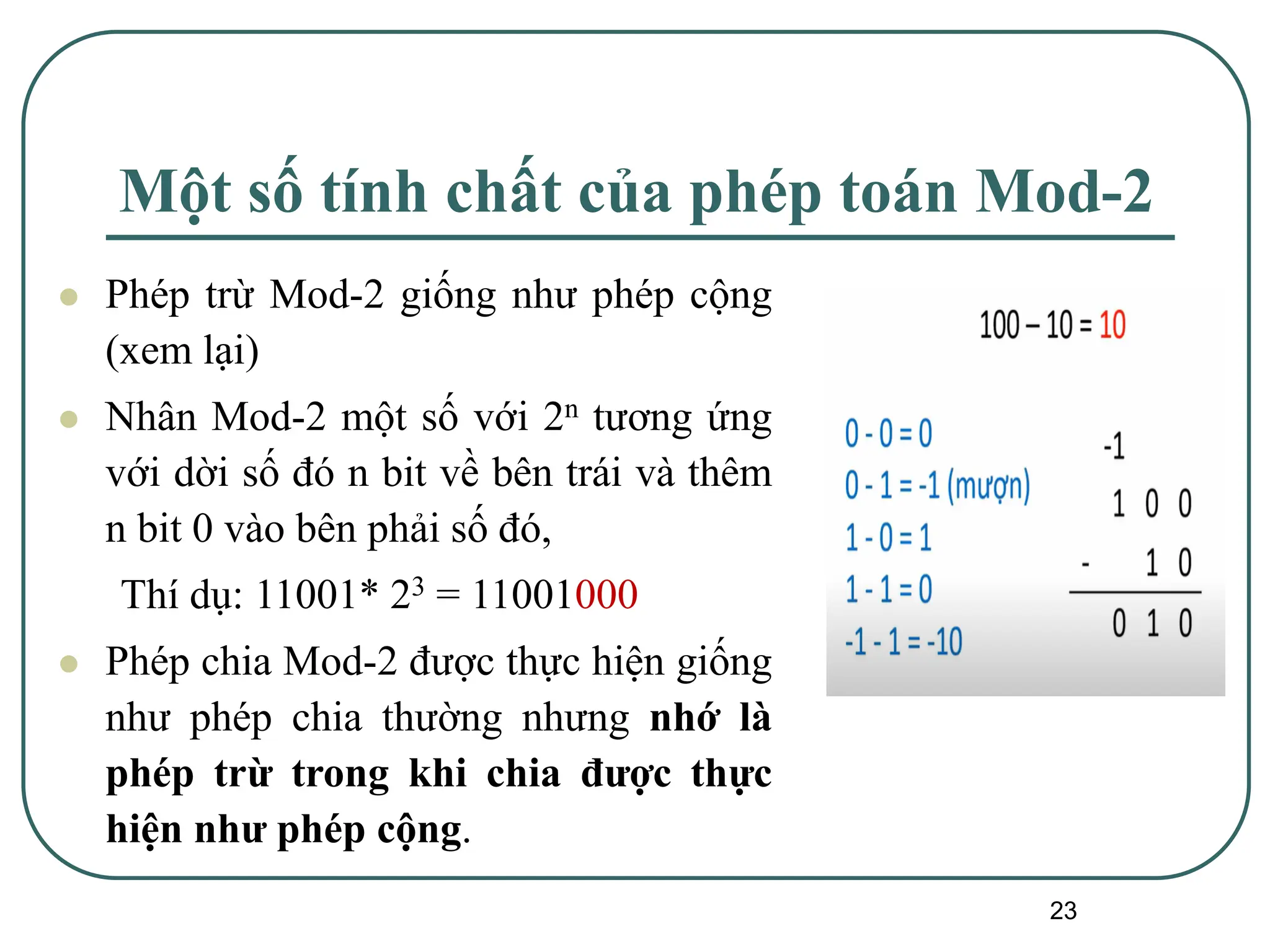 23
Một số tính chất của phép toán Mod-2
⚫ Phép trừ Mod-2 giống như phép cộng
(xem lại)
⚫ Nhân Mod-2 một số với 2n tương ứng
với dời số đó n bit về bên trái và thêm
n bit 0 vào bên phải số đó,
Thí dụ: 11001* 23 = 11001000
⚫ Phép chia Mod-2 được thực hiện giống
như phép chia thường nhưng nhớ là
phép trừ trong khi chia được thực
hiện như phép cộng.
 