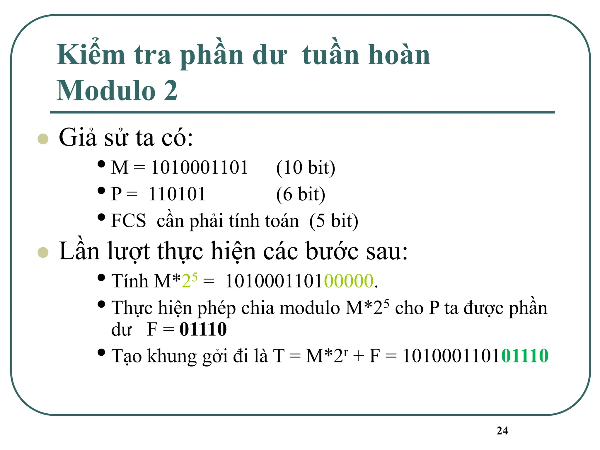 24
Kiểm tra phần dư tuần hoàn
Modulo 2
⚫ Giả sử ta có:
•M = 1010001101 (10 bit)
•P = 110101 (6 bit)
•FCS cần phải tính toán (5 bit)
⚫ Lần lượt thực hiện các bước sau:
•Tính M*25 = 101000110100000.
•Thực hiện phép chia modulo M*25 cho P ta được phần
dư F = 01110
•Tạo khung gởi đi là T = M*2r + F = 101000110101110
 
