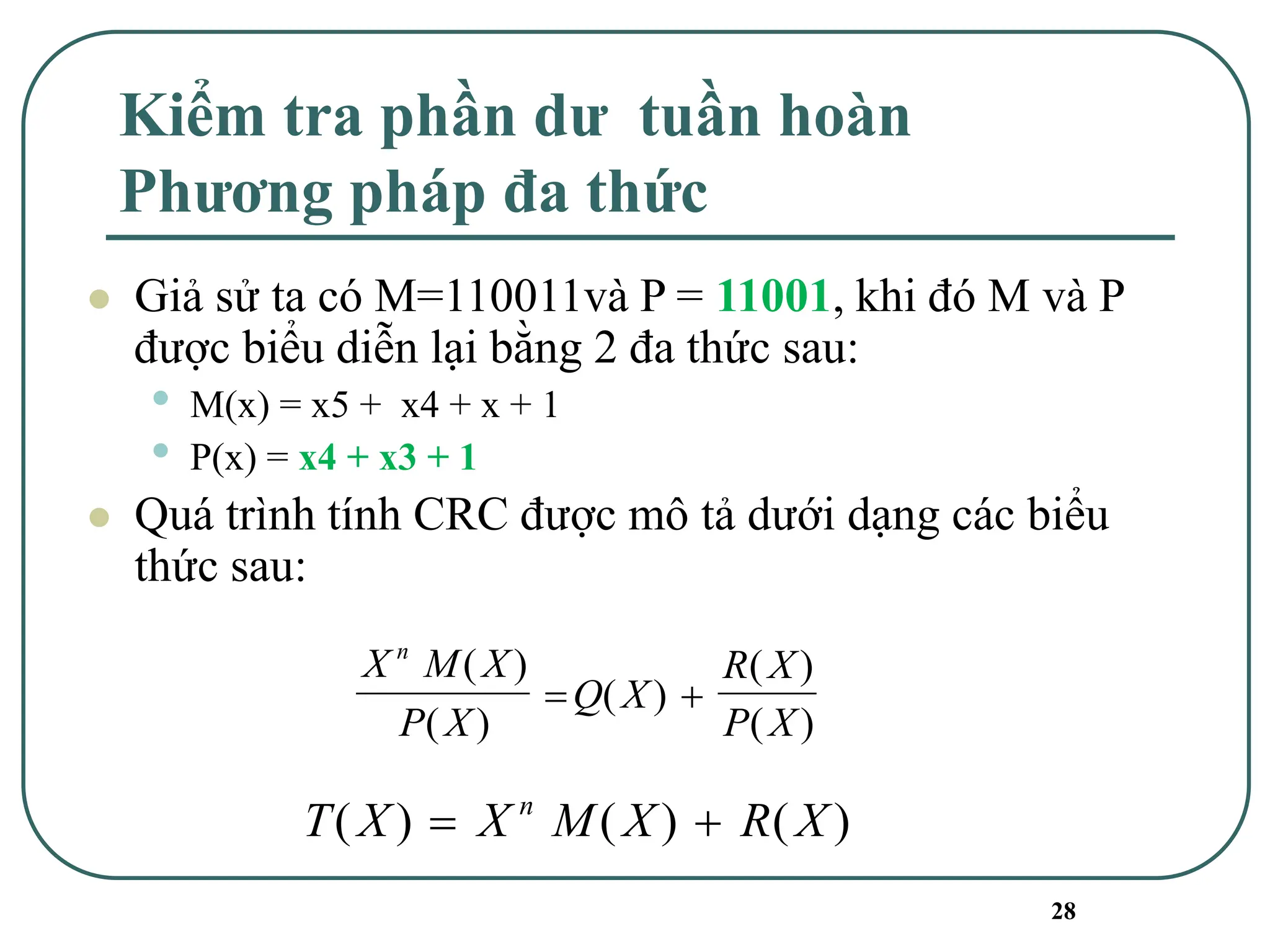 28
Kiểm tra phần dư tuần hoàn
Phương pháp đa thức
⚫ Giả sử ta có M=110011và P = 11001, khi đó M và P
được biểu diễn lại bằng 2 đa thức sau:
• M(x) = x5 + x4 + x + 1
• P(x) = x4 + x3 + 1
⚫ Quá trình tính CRC được mô tả dưới dạng các biểu
thức sau:
X M X
P X
Q X
R X
P X
n
( )
( )
( )
( )
( )
= +
T X X M X R X
n
( ) ( ) ( )
= +
 