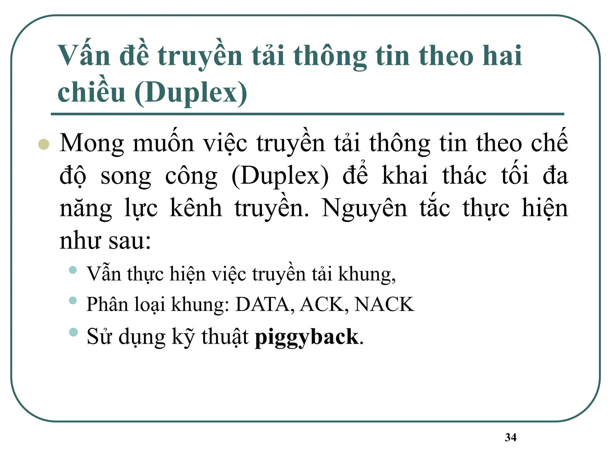 34
Vấn đề truyền tải thông tin theo hai
chiều (Duplex)
⚫ Mong muốn việc truyền tải thông tin theo chế
độ song công (Duplex) để khai thác tối đa
năng lực kênh truyền. Nguyên tắc thực hiện
như sau:
• Vẫn thực hiện việc truyền tải khung,
• Phân loại khung: DATA, ACK, NACK
• Sử dụng kỹ thuật piggyback.
 