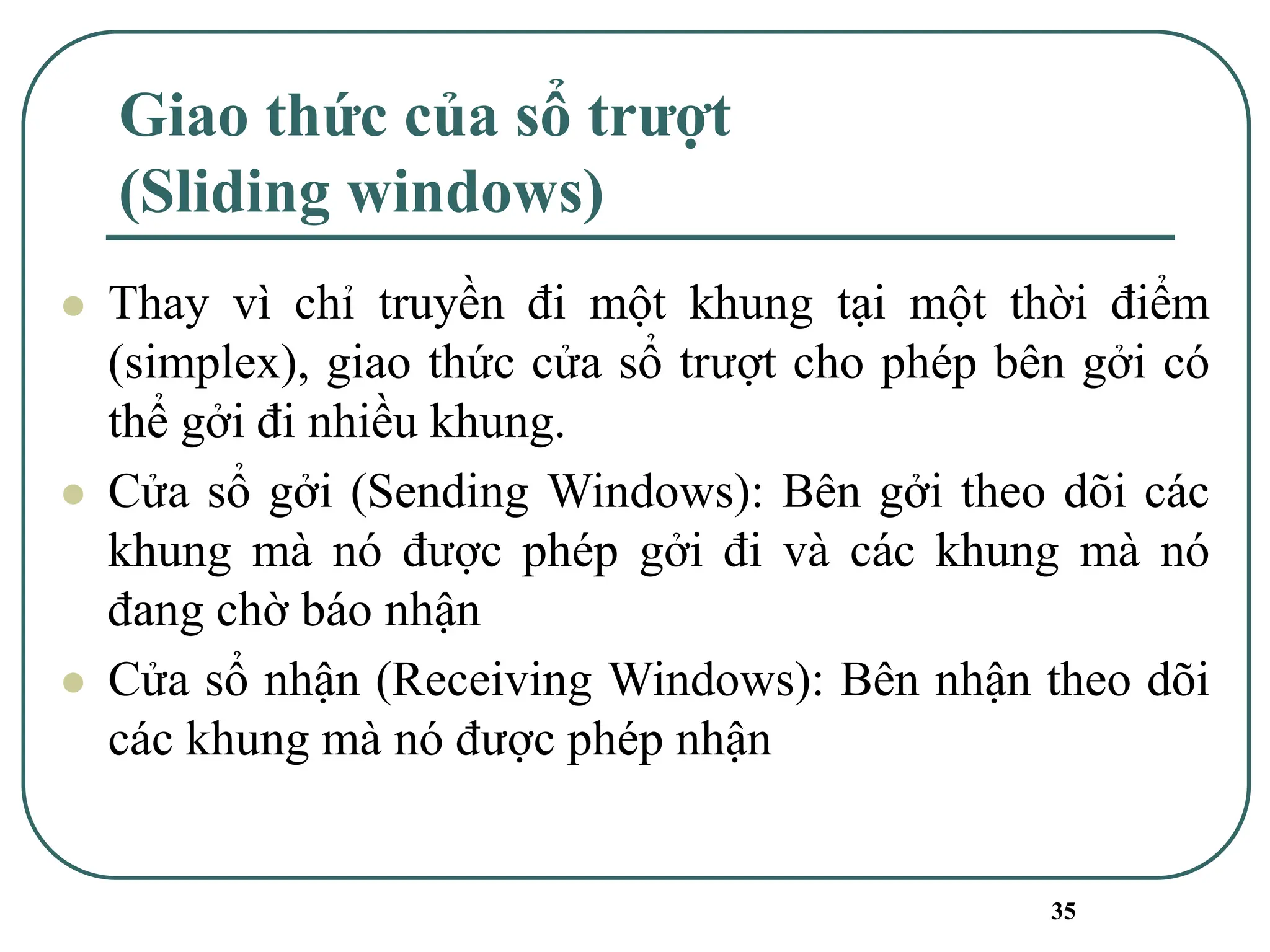 35
Giao thức của sổ trượt
(Sliding windows)
⚫ Thay vì chỉ truyền đi một khung tại một thời điểm
(simplex), giao thức cửa sổ trượt cho phép bên gởi có
thể gởi đi nhiều khung.
⚫ Cửa sổ gởi (Sending Windows): Bên gởi theo dõi các
khung mà nó được phép gởi đi và các khung mà nó
đang chờ báo nhận
⚫ Cửa sổ nhận (Receiving Windows): Bên nhận theo dõi
các khung mà nó được phép nhận
 
