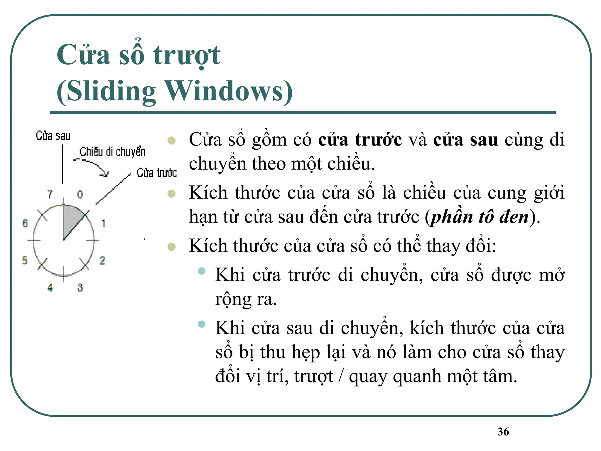 36
Cửa sổ trượt
(Sliding Windows)
⚫ Cửa sổ gồm có cửa trước và cửa sau cùng di
chuyển theo một chiều.
⚫ Kích thước của cửa sổ là chiều của cung giới
hạn từ cửa sau đến cửa trước (phần tô đen).
⚫ Kích thước của cửa sổ có thể thay đổi:
• Khi cửa trước di chuyển, cửa sổ được mở
rộng ra.
• Khi cửa sau di chuyển, kích thước của cửa
sổ bị thu hẹp lại và nó làm cho cửa sổ thay
đổi vị trí, trượt / quay quanh một tâm.
 