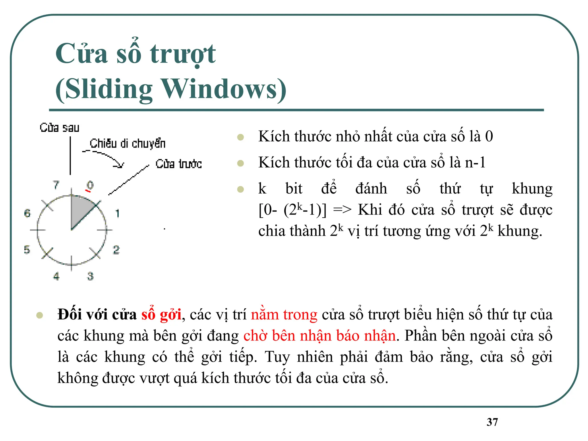 37
Cửa sổ trượt
(Sliding Windows)
⚫ Kích thước nhỏ nhất của cửa số là 0
⚫ Kích thước tối đa của cửa sổ là n-1
⚫ k bit để đánh số thứ tự khung
[0- (2k-1)] => Khi đó cửa sổ trượt sẽ được
chia thành 2k vị trí tương ứng với 2k khung.
⚫ Đối với cửa sổ gởi, các vị trí nằm trong cửa sổ trượt biểu hiện số thứ tự của
các khung mà bên gởi đang chờ bên nhận báo nhận. Phần bên ngoài cửa sổ
là các khung có thể gởi tiếp. Tuy nhiên phải đảm bảo rằng, cửa sổ gởi
không được vượt quá kích thước tối đa của cửa sổ.
 