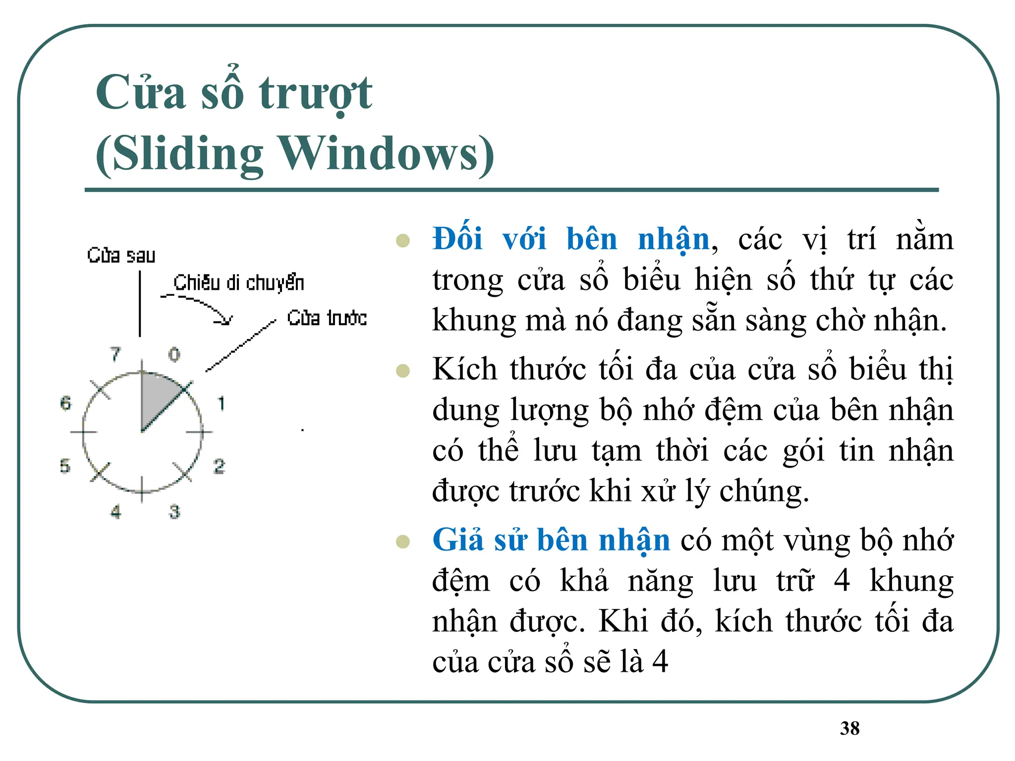 38
Cửa sổ trượt
(Sliding Windows)
⚫ Đối với bên nhận, các vị trí nằm
trong cửa sổ biểu hiện số thứ tự các
khung mà nó đang sẵn sàng chờ nhận.
⚫ Kích thước tối đa của cửa sổ biểu thị
dung lượng bộ nhớ đệm của bên nhận
có thể lưu tạm thời các gói tin nhận
được trước khi xử lý chúng.
⚫ Giả sử bên nhận có một vùng bộ nhớ
đệm có khả năng lưu trữ 4 khung
nhận được. Khi đó, kích thước tối đa
của cửa sổ sẽ là 4
 