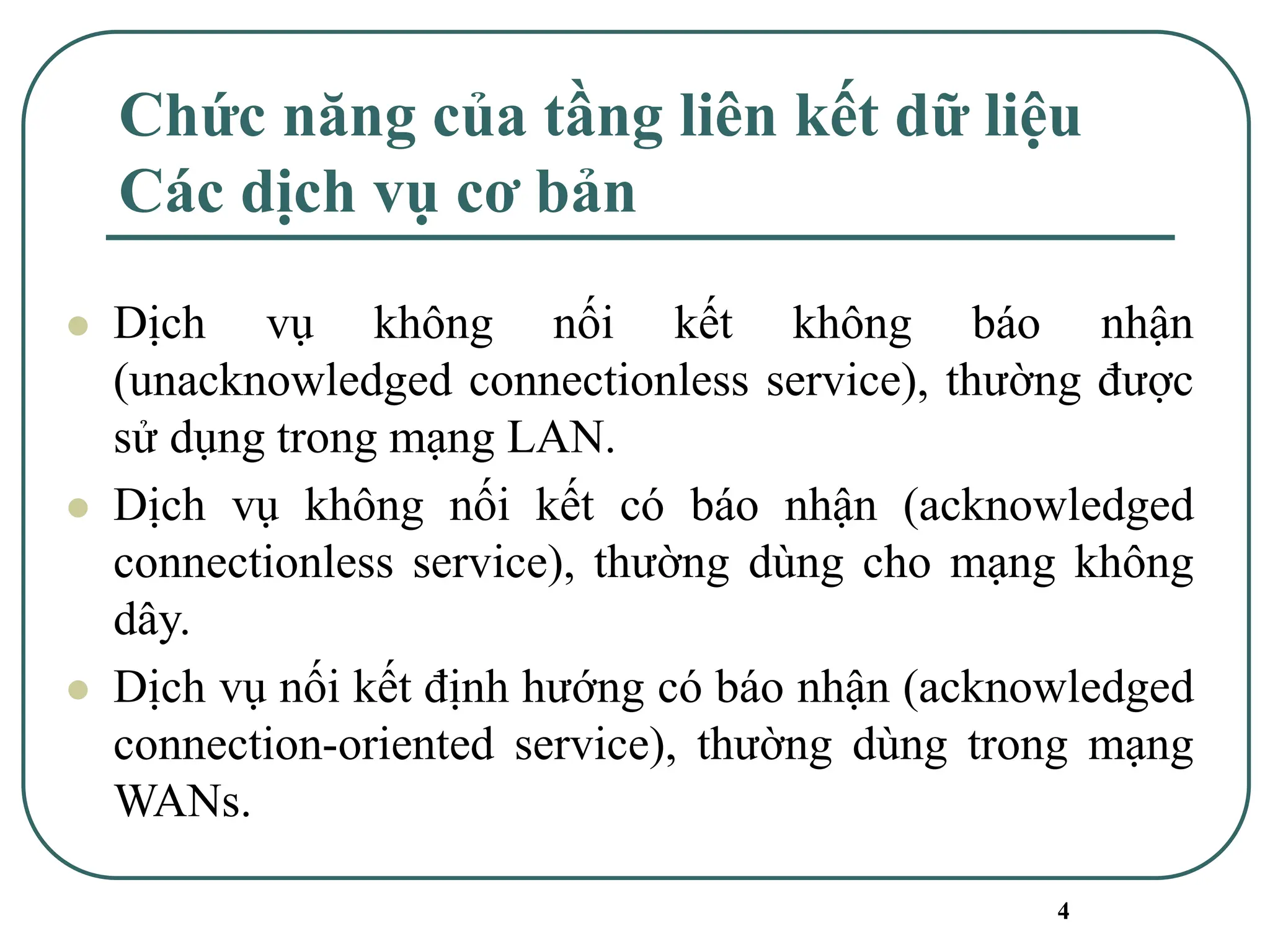 4
Chức năng của tầng liên kết dữ liệu
Các dịch vụ cơ bản
⚫ Dịch vụ không nối kết không báo nhận
(unacknowledged connectionless service), thường được
sử dụng trong mạng LAN.
⚫ Dịch vụ không nối kết có báo nhận (acknowledged
connectionless service), thường dùng cho mạng không
dây.
⚫ Dịch vụ nối kết định hướng có báo nhận (acknowledged
connection-oriented service), thường dùng trong mạng
WANs.
 